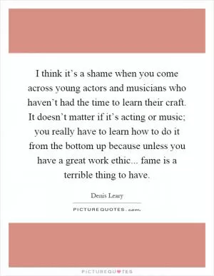 I think it’s a shame when you come across young actors and musicians who haven’t had the time to learn their craft. It doesn’t matter if it’s acting or music; you really have to learn how to do it from the bottom up because unless you have a great work ethic... fame is a terrible thing to have Picture Quote #1