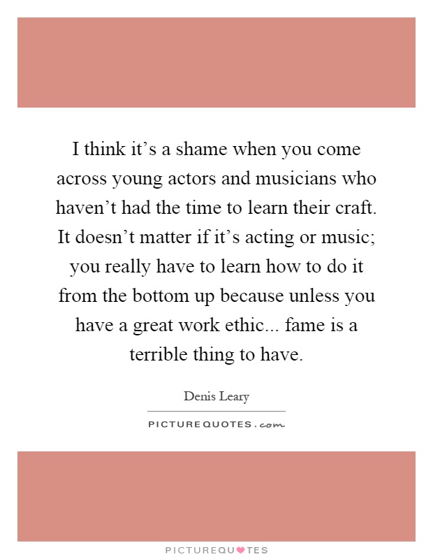 I think it's a shame when you come across young actors and musicians who haven't had the time to learn their craft. It doesn't matter if it's acting or music; you really have to learn how to do it from the bottom up because unless you have a great work ethic... fame is a terrible thing to have Picture Quote #1