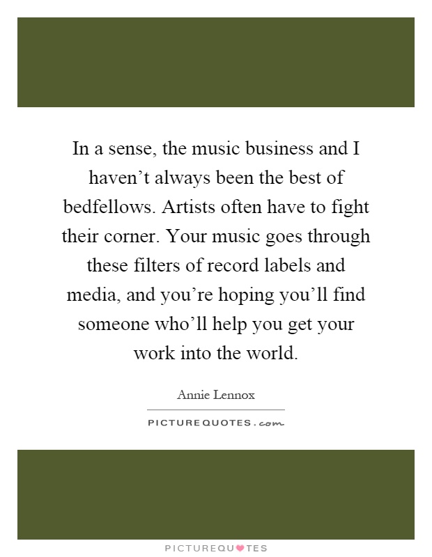 In a sense, the music business and I haven't always been the best of bedfellows. Artists often have to fight their corner. Your music goes through these filters of record labels and media, and you're hoping you'll find someone who'll help you get your work into the world Picture Quote #1