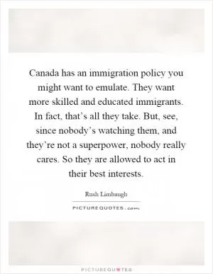 Canada has an immigration policy you might want to emulate. They want more skilled and educated immigrants. In fact, that’s all they take. But, see, since nobody’s watching them, and they’re not a superpower, nobody really cares. So they are allowed to act in their best interests Picture Quote #1