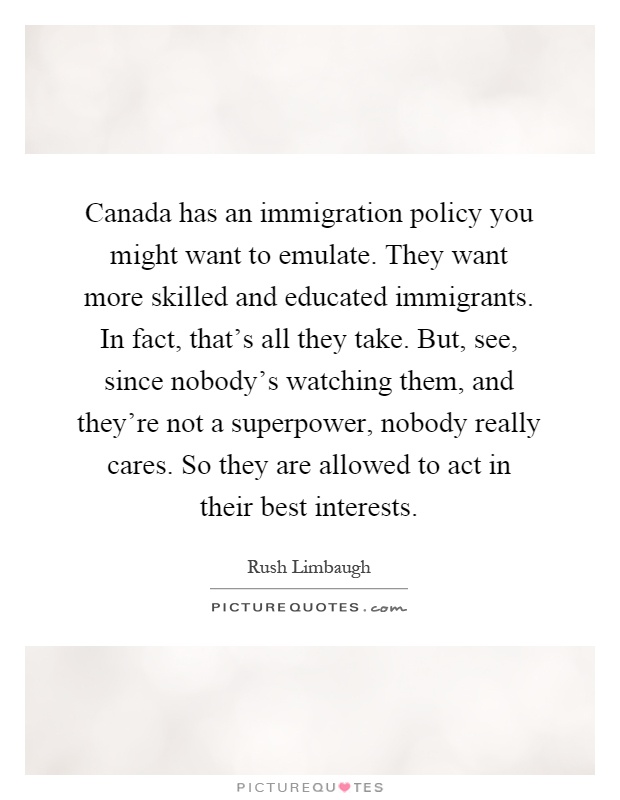 Canada has an immigration policy you might want to emulate. They want more skilled and educated immigrants. In fact, that's all they take. But, see, since nobody's watching them, and they're not a superpower, nobody really cares. So they are allowed to act in their best interests Picture Quote #1