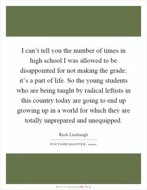 I can’t tell you the number of times in high school I was allowed to be disappointed for not making the grade; it’s a part of life. So the young students who are being taught by radical leftists in this country today are going to end up growing up in a world for which they are totally unprepared and unequipped Picture Quote #1
