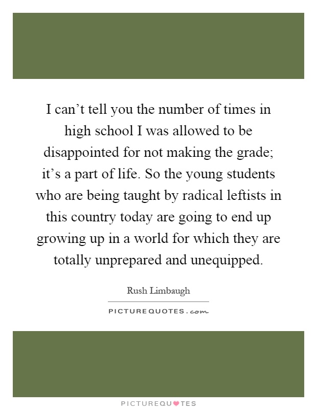 I can't tell you the number of times in high school I was allowed to be disappointed for not making the grade; it's a part of life. So the young students who are being taught by radical leftists in this country today are going to end up growing up in a world for which they are totally unprepared and unequipped Picture Quote #1