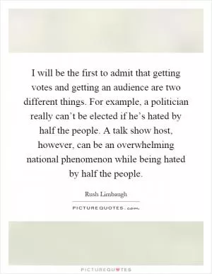 I will be the first to admit that getting votes and getting an audience are two different things. For example, a politician really can’t be elected if he’s hated by half the people. A talk show host, however, can be an overwhelming national phenomenon while being hated by half the people Picture Quote #1