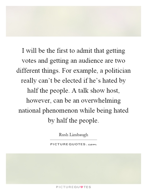 I will be the first to admit that getting votes and getting an audience are two different things. For example, a politician really can't be elected if he's hated by half the people. A talk show host, however, can be an overwhelming national phenomenon while being hated by half the people Picture Quote #1