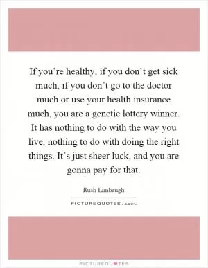 If you’re healthy, if you don’t get sick much, if you don’t go to the doctor much or use your health insurance much, you are a genetic lottery winner. It has nothing to do with the way you live, nothing to do with doing the right things. It’s just sheer luck, and you are gonna pay for that Picture Quote #1