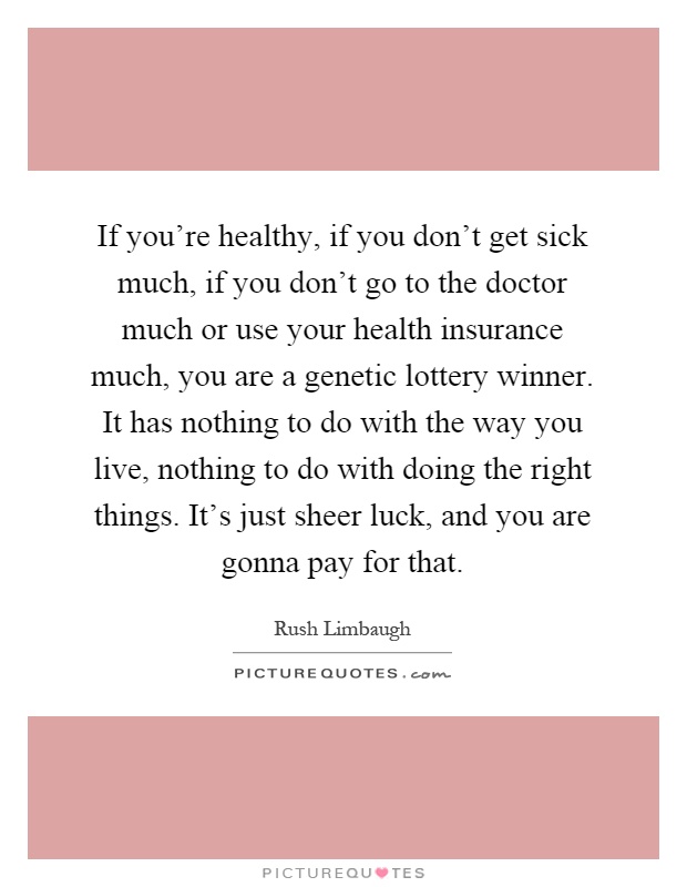 If you're healthy, if you don't get sick much, if you don't go to the doctor much or use your health insurance much, you are a genetic lottery winner. It has nothing to do with the way you live, nothing to do with doing the right things. It's just sheer luck, and you are gonna pay for that Picture Quote #1