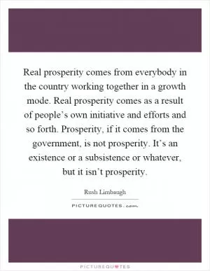 Real prosperity comes from everybody in the country working together in a growth mode. Real prosperity comes as a result of people’s own initiative and efforts and so forth. Prosperity, if it comes from the government, is not prosperity. It’s an existence or a subsistence or whatever, but it isn’t prosperity Picture Quote #1