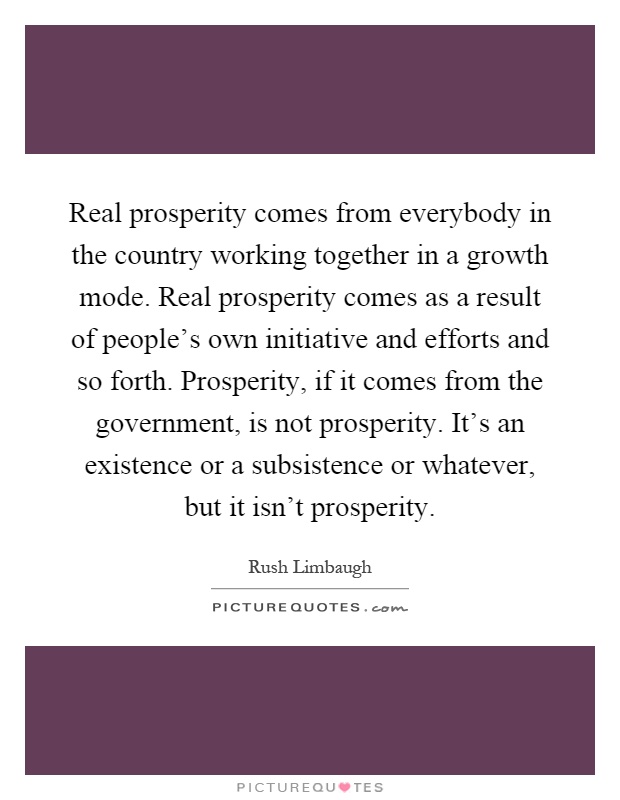 Real prosperity comes from everybody in the country working together in a growth mode. Real prosperity comes as a result of people's own initiative and efforts and so forth. Prosperity, if it comes from the government, is not prosperity. It's an existence or a subsistence or whatever, but it isn't prosperity Picture Quote #1