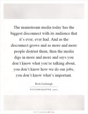 The mainstream media today has the biggest disconnect with its audience that it’s ever, ever had. And as the disconnect grows and as more and more people distrust them, then the media digs in more and more and says you don’t know what you’re talking about, you don’t know how we do our jobs, you don’t know what’s important Picture Quote #1