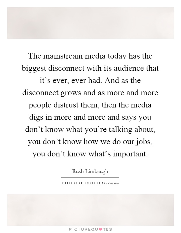 The mainstream media today has the biggest disconnect with its audience that it's ever, ever had. And as the disconnect grows and as more and more people distrust them, then the media digs in more and more and says you don't know what you're talking about, you don't know how we do our jobs, you don't know what's important Picture Quote #1