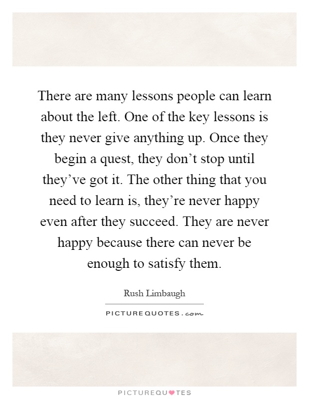 There are many lessons people can learn about the left. One of the key lessons is they never give anything up. Once they begin a quest, they don't stop until they've got it. The other thing that you need to learn is, they're never happy even after they succeed. They are never happy because there can never be enough to satisfy them Picture Quote #1
