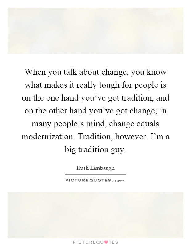 When you talk about change, you know what makes it really tough for people is on the one hand you've got tradition, and on the other hand you've got change; in many people's mind, change equals modernization. Tradition, however. I'm a big tradition guy Picture Quote #1