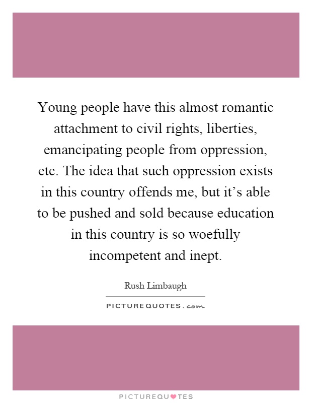 Young people have this almost romantic attachment to civil rights, liberties, emancipating people from oppression, etc. The idea that such oppression exists in this country offends me, but it's able to be pushed and sold because education in this country is so woefully incompetent and inept Picture Quote #1