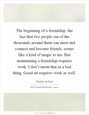 The beginning of a friendship, the fact that two people out of the thousands around them can meet and connect and become friends, seems like a kind of magic to me. But maintaining a friendship requires work. I don’t mean that as a bad thing. Good art requires work as well Picture Quote #1
