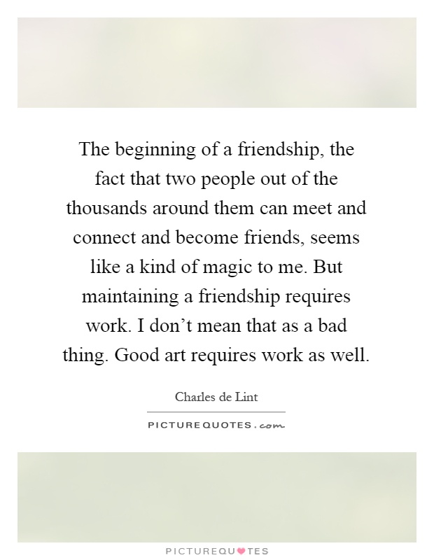 The beginning of a friendship, the fact that two people out of the thousands around them can meet and connect and become friends, seems like a kind of magic to me. But maintaining a friendship requires work. I don't mean that as a bad thing. Good art requires work as well Picture Quote #1