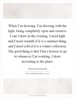 When I’m drawing, I’m drawing with the light, being completely open and creative. I can’t draw in the evening. I need light and I need warmth if it is a summer thing, and I need cold if it is a winter collection. The good thing is that I have houses to go to whenever I’m working. I draw according to the place Picture Quote #1