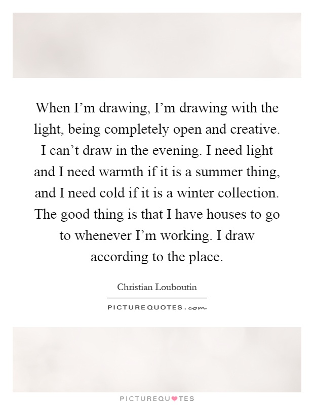 When I'm drawing, I'm drawing with the light, being completely open and creative. I can't draw in the evening. I need light and I need warmth if it is a summer thing, and I need cold if it is a winter collection. The good thing is that I have houses to go to whenever I'm working. I draw according to the place Picture Quote #1