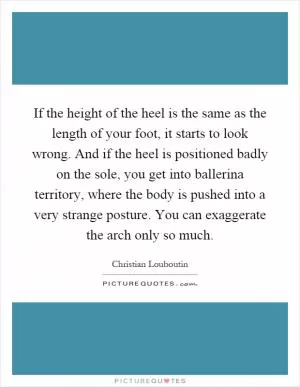 If the height of the heel is the same as the length of your foot, it starts to look wrong. And if the heel is positioned badly on the sole, you get into ballerina territory, where the body is pushed into a very strange posture. You can exaggerate the arch only so much Picture Quote #1
