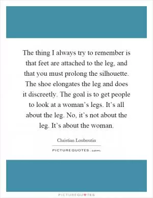 The thing I always try to remember is that feet are attached to the leg, and that you must prolong the silhouette. The shoe elongates the leg and does it discreetly. The goal is to get people to look at a woman’s legs. It’s all about the leg. No, it’s not about the leg. It’s about the woman Picture Quote #1