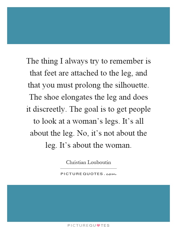 The thing I always try to remember is that feet are attached to the leg, and that you must prolong the silhouette. The shoe elongates the leg and does it discreetly. The goal is to get people to look at a woman's legs. It's all about the leg. No, it's not about the leg. It's about the woman Picture Quote #1