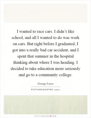 I wanted to race cars. I didn’t like school, and all I wanted to do was work on cars. But right before I graduated, I got into a really bad car accident, and I spent that summer in the hospital thinking about where I was heading. I decided to take education more seriously and go to a community college Picture Quote #1