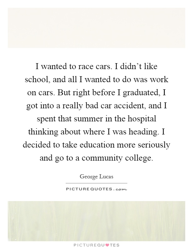 I wanted to race cars. I didn't like school, and all I wanted to do was work on cars. But right before I graduated, I got into a really bad car accident, and I spent that summer in the hospital thinking about where I was heading. I decided to take education more seriously and go to a community college Picture Quote #1