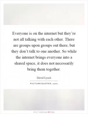 Everyone is on the internet but they’re not all talking with each other. There are groups upon groups out there, but they don’t talk to one another. So while the internet brings everyone into a shared space, it does not necessarily bring them together Picture Quote #1
