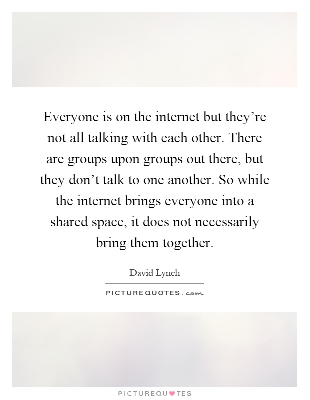 Everyone is on the internet but they're not all talking with each other. There are groups upon groups out there, but they don't talk to one another. So while the internet brings everyone into a shared space, it does not necessarily bring them together Picture Quote #1