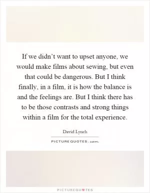 If we didn’t want to upset anyone, we would make films about sewing, but even that could be dangerous. But I think finally, in a film, it is how the balance is and the feelings are. But I think there has to be those contrasts and strong things within a film for the total experience Picture Quote #1