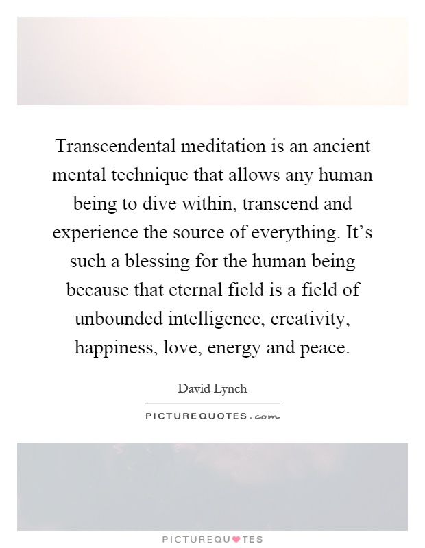 Transcendental meditation is an ancient mental technique that allows any human being to dive within, transcend and experience the source of everything. It's such a blessing for the human being because that eternal field is a field of unbounded intelligence, creativity, happiness, love, energy and peace Picture Quote #1