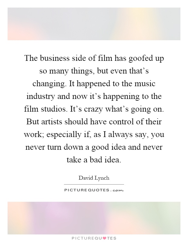 The business side of film has goofed up so many things, but even that's changing. It happened to the music industry and now it's happening to the film studios. It's crazy what's going on. But artists should have control of their work; especially if, as I always say, you never turn down a good idea and never take a bad idea Picture Quote #1