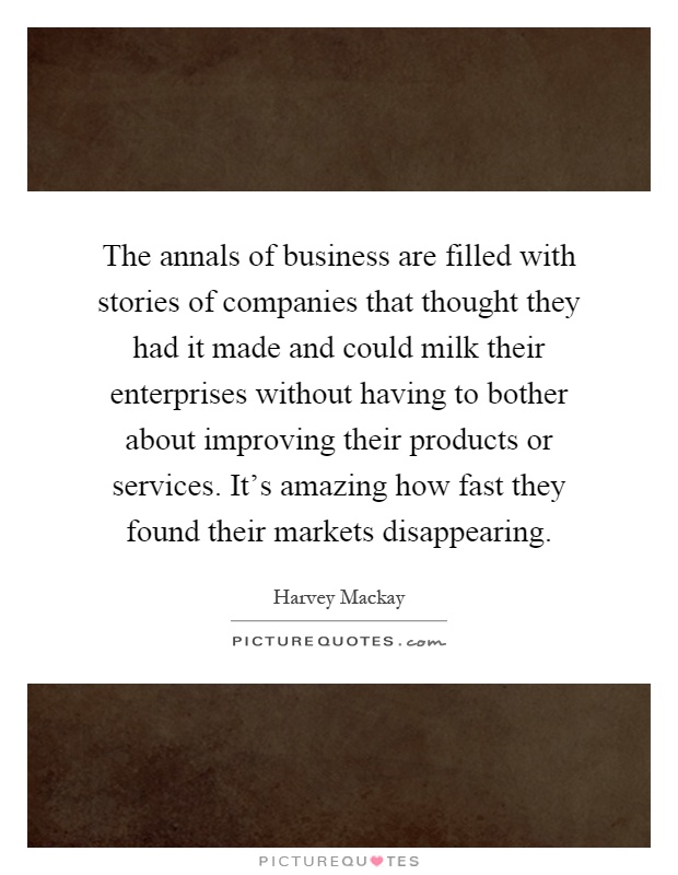 The annals of business are filled with stories of companies that thought they had it made and could milk their enterprises without having to bother about improving their products or services. It's amazing how fast they found their markets disappearing Picture Quote #1