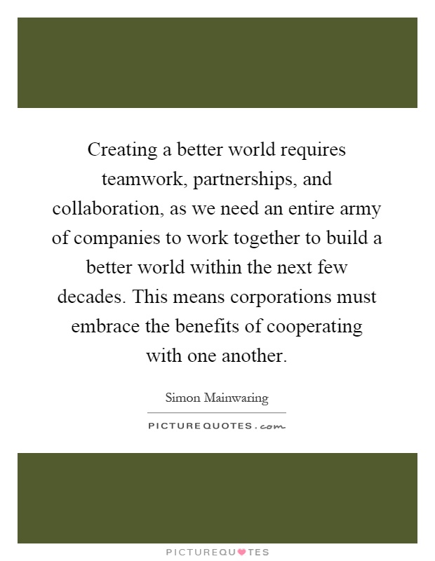 Creating a better world requires teamwork, partnerships, and collaboration, as we need an entire army of companies to work together to build a better world within the next few decades. This means corporations must embrace the benefits of cooperating with one another Picture Quote #1