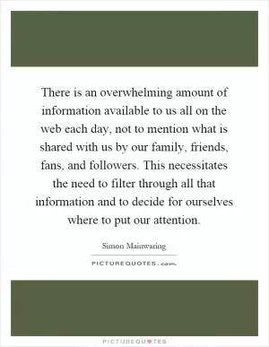 There is an overwhelming amount of information available to us all on the web each day, not to mention what is shared with us by our family, friends, fans, and followers. This necessitates the need to filter through all that information and to decide for ourselves where to put our attention Picture Quote #1