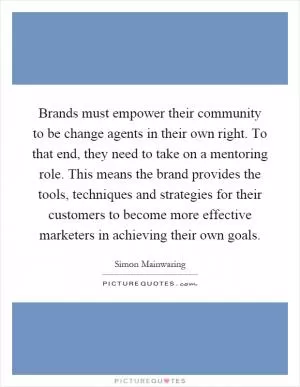 Brands must empower their community to be change agents in their own right. To that end, they need to take on a mentoring role. This means the brand provides the tools, techniques and strategies for their customers to become more effective marketers in achieving their own goals Picture Quote #1
