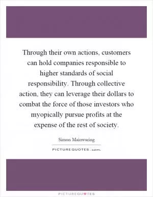 Through their own actions, customers can hold companies responsible to higher standards of social responsibility. Through collective action, they can leverage their dollars to combat the force of those investors who myopically pursue profits at the expense of the rest of society Picture Quote #1