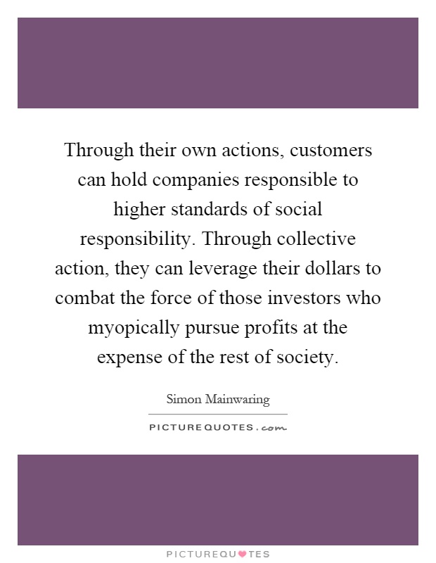 Through their own actions, customers can hold companies responsible to higher standards of social responsibility. Through collective action, they can leverage their dollars to combat the force of those investors who myopically pursue profits at the expense of the rest of society Picture Quote #1
