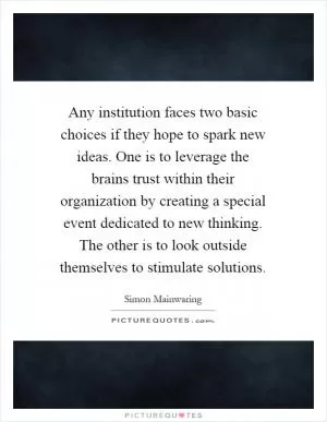 Any institution faces two basic choices if they hope to spark new ideas. One is to leverage the brains trust within their organization by creating a special event dedicated to new thinking. The other is to look outside themselves to stimulate solutions Picture Quote #1