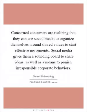 Concerned consumers are realizing that they can use social media to organize themselves around shared values to start effective movements. Social media gives them a sounding board to share ideas, as well as a means to punish irresponsible corporate behaviors Picture Quote #1