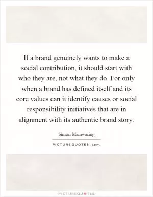 If a brand genuinely wants to make a social contribution, it should start with who they are, not what they do. For only when a brand has defined itself and its core values can it identify causes or social responsibility initiatives that are in alignment with its authentic brand story Picture Quote #1