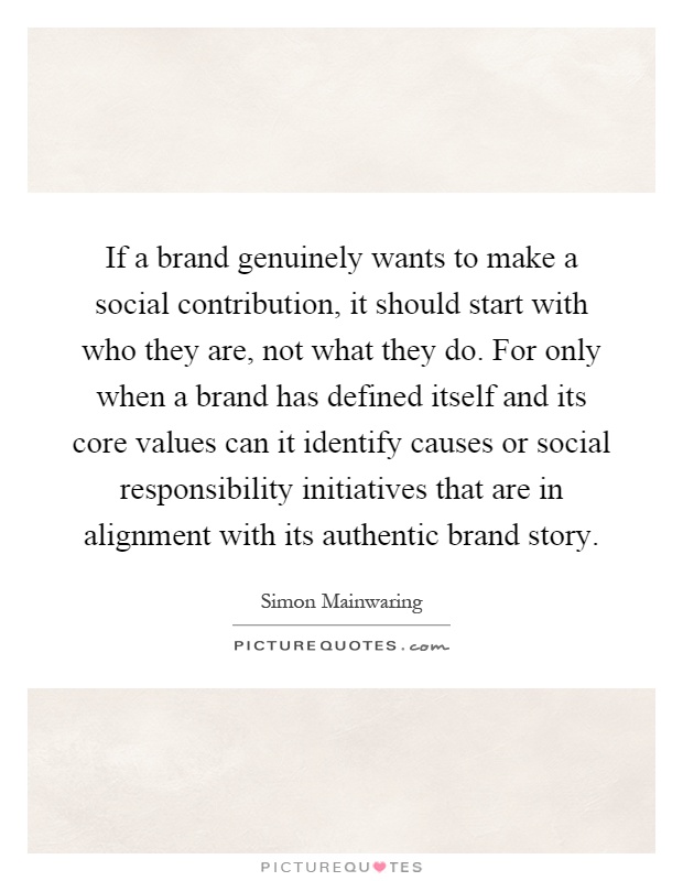 If a brand genuinely wants to make a social contribution, it should start with who they are, not what they do. For only when a brand has defined itself and its core values can it identify causes or social responsibility initiatives that are in alignment with its authentic brand story Picture Quote #1