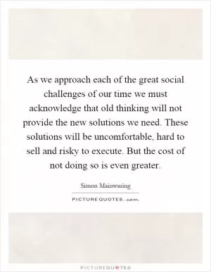 As we approach each of the great social challenges of our time we must acknowledge that old thinking will not provide the new solutions we need. These solutions will be uncomfortable, hard to sell and risky to execute. But the cost of not doing so is even greater Picture Quote #1