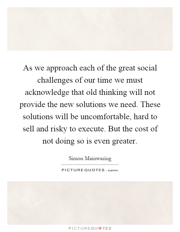 As we approach each of the great social challenges of our time we must acknowledge that old thinking will not provide the new solutions we need. These solutions will be uncomfortable, hard to sell and risky to execute. But the cost of not doing so is even greater Picture Quote #1