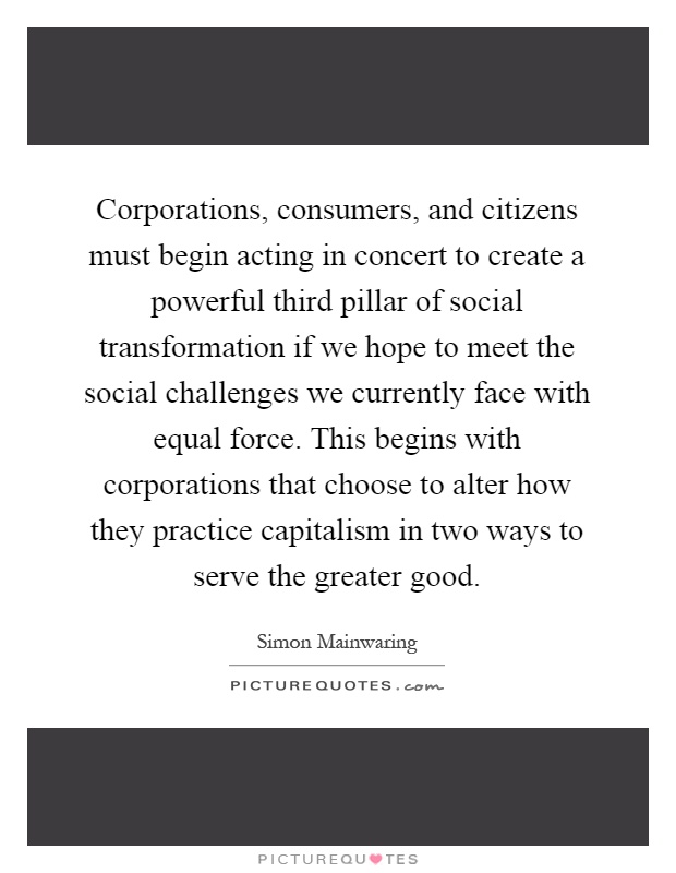 Corporations, consumers, and citizens must begin acting in concert to create a powerful third pillar of social transformation if we hope to meet the social challenges we currently face with equal force. This begins with corporations that choose to alter how they practice capitalism in two ways to serve the greater good Picture Quote #1