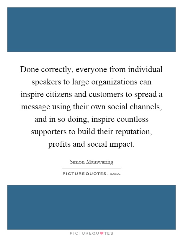 Done correctly, everyone from individual speakers to large organizations can inspire citizens and customers to spread a message using their own social channels, and in so doing, inspire countless supporters to build their reputation, profits and social impact Picture Quote #1