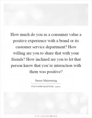 How much do you as a consumer value a positive experience with a brand or its customer service department? How willing are you to share that with your friends? How inclined are you to let that person know that you’re interaction with them was positive? Picture Quote #1