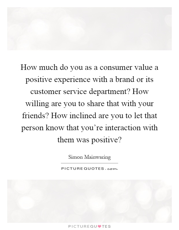 How much do you as a consumer value a positive experience with a brand or its customer service department? How willing are you to share that with your friends? How inclined are you to let that person know that you're interaction with them was positive? Picture Quote #1