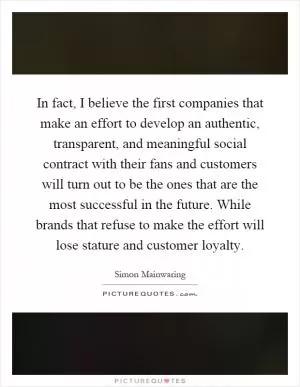 In fact, I believe the first companies that make an effort to develop an authentic, transparent, and meaningful social contract with their fans and customers will turn out to be the ones that are the most successful in the future. While brands that refuse to make the effort will lose stature and customer loyalty Picture Quote #1