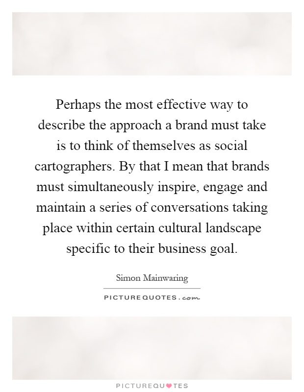 Perhaps the most effective way to describe the approach a brand must take is to think of themselves as social cartographers. By that I mean that brands must simultaneously inspire, engage and maintain a series of conversations taking place within certain cultural landscape specific to their business goal Picture Quote #1